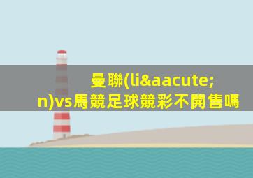 曼聯(lián)vs馬競足球競彩不開售嗎